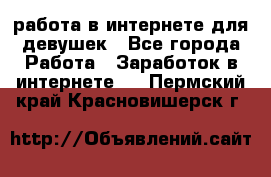 работа в интернете для девушек - Все города Работа » Заработок в интернете   . Пермский край,Красновишерск г.